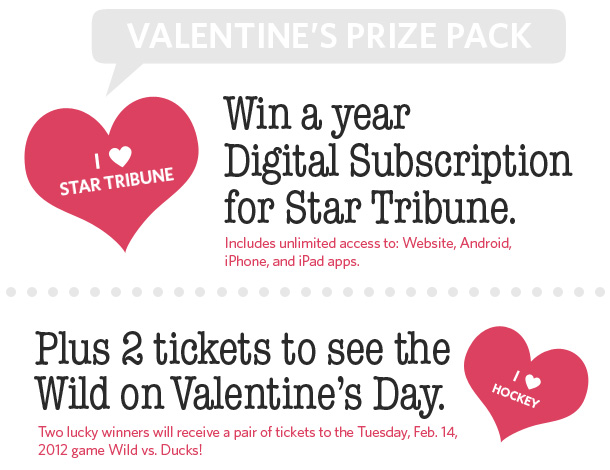 Valentine's Prize Pack: Win a year Digital Subscription for Star Tribune! Includes unlimited access to: Website, Android, iPhone and iPad apps. Plus 2 tickets to see the Wild on Valentine's Day. Two lucky winners will receive a pair of tickets to the Tuesday, Jan. 14, 2012 game Wild vs. Ducks!